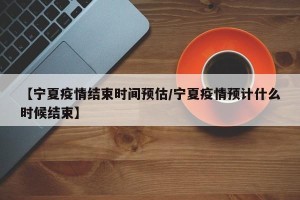 【宁夏疫情结束时间预估/宁夏疫情预计什么时候结束】
