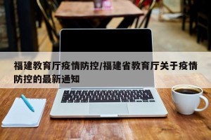 福建教育厅疫情防控/福建省教育厅关于疫情防控的最新通知