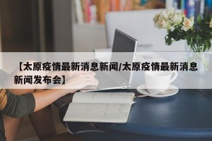 【太原疫情最新消息新闻/太原疫情最新消息新闻发布会】