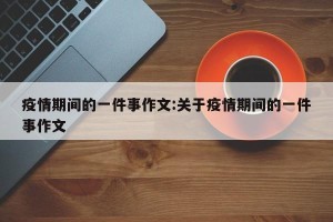 疫情期间的一件事作文:关于疫情期间的一件事作文