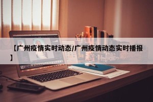 【广州疫情实时动态/广州疫情动态实时播报】