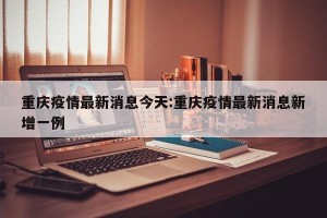 重庆疫情最新消息今天:重庆疫情最新消息新增一例