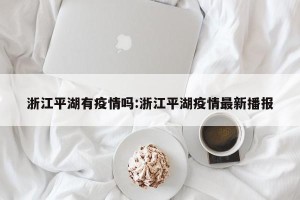浙江平湖有疫情吗:浙江平湖疫情最新播报