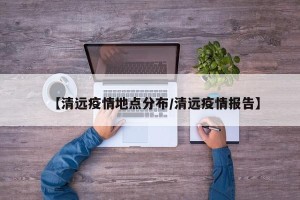 【清远疫情地点分布/清远疫情报告】