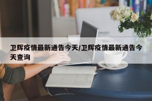 卫辉疫情最新通告今天/卫辉疫情最新通告今天查询