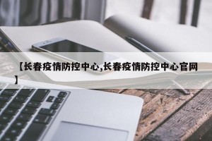 【长春疫情防控中心,长春疫情防控中心官网】