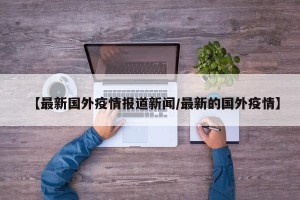 【最新国外疫情报道新闻/最新的国外疫情】