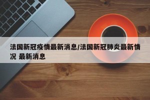 法国新冠疫情最新消息/法国新冠肺炎最新情况 最新消息