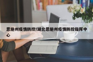 恩施州疫情防控/湖北恩施州疫情防控指挥中心
