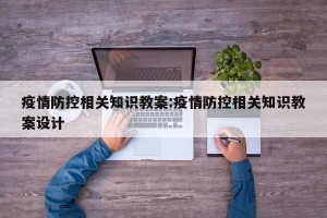 疫情防控相关知识教案:疫情防控相关知识教案设计