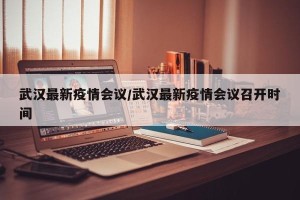 武汉最新疫情会议/武汉最新疫情会议召开时间