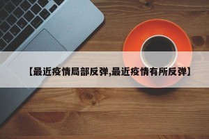 【最近疫情局部反弹,最近疫情有所反弹】