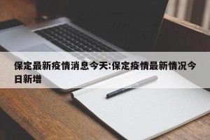 保定最新疫情消息今天:保定疫情最新情况今日新增