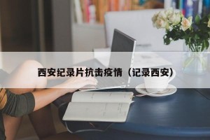 西安纪录片抗击疫情（记录西安）