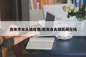南安市水头镇疫情/南安水头镇新闻在线