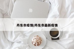 丹东市疫情/丹东市最新疫情