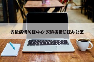 安徽疫情防控中心:安徽疫情防控办公室