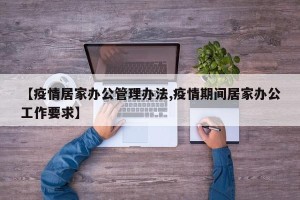 【疫情居家办公管理办法,疫情期间居家办公工作要求】