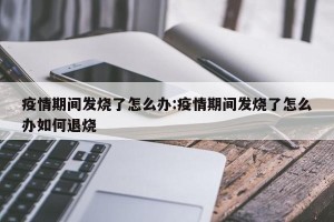 疫情期间发烧了怎么办:疫情期间发烧了怎么办如何退烧