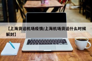【上海货运机场疫情/上海机场货运什么时候解封】