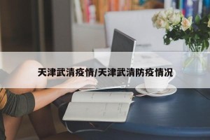 天津武清疫情/天津武清防疫情况