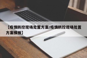 【疫情防控现场处置方案/疫情防控现场处置方案模板】
