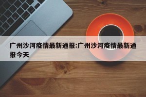 广州沙河疫情最新通报:广州沙河疫情最新通报今天