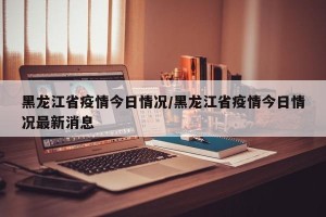 黑龙江省疫情今日情况/黑龙江省疫情今日情况最新消息