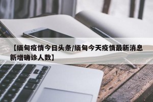 【缅甸疫情今日头条/缅甸今天疫情最新消息新增确诊人数】