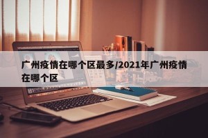 广州疫情在哪个区最多/2021年广州疫情在哪个区