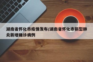湖南省怀化市疫情发布/湖南省怀化市新型肺炎新增确诊病例