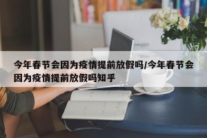 今年春节会因为疫情提前放假吗/今年春节会因为疫情提前放假吗知乎