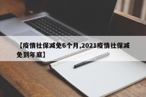 【疫情社保减免6个月,2021疫情社保减免到年底】