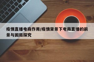 疫情直播电商作用/疫情背景下电商直播的前景与困局探究