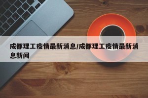 成都理工疫情最新消息/成都理工疫情最新消息新闻