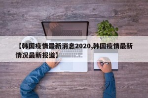 【韩国疫情最新消息2020,韩国疫情最新情况最新报道】