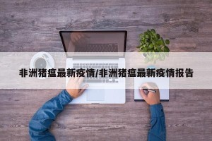 非洲猪瘟最新疫情/非洲猪瘟最新疫情报告