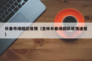 长春市绿园区疫情（吉林长春绿园区疫情通报）