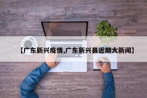 【广东新兴疫情,广东新兴县近期大新闻】
