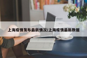 上海疫情发布最新情况/上海疫情最新数据