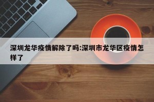 深圳龙华疫情解除了吗:深圳市龙华区疫情怎样了