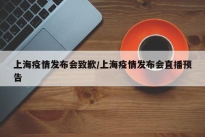 上海疫情发布会致歉/上海疫情发布会直播预告