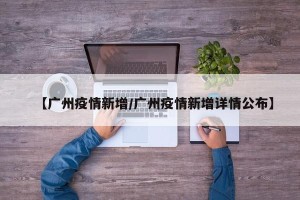 【广州疫情新增/广州疫情新增详情公布】
