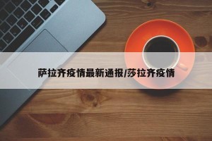 萨拉齐疫情最新通报/莎拉齐疫情