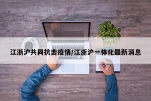 江浙沪共同抗击疫情/江浙沪一体化最新消息