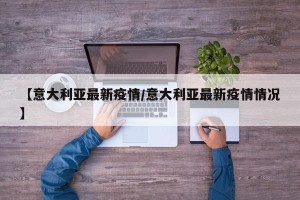 【意大利亚最新疫情/意大利亚最新疫情情况】