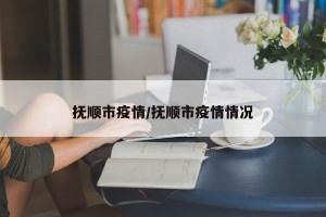 抚顺市疫情/抚顺市疫情情况