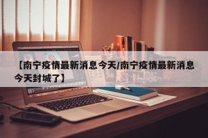 【南宁疫情最新消息今天/南宁疫情最新消息今天封城了】