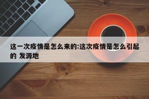这一次疫情是怎么来的:这次疫情是怎么引起的 发源地