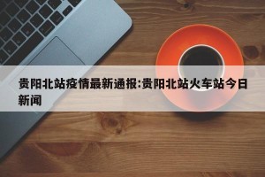 贵阳北站疫情最新通报:贵阳北站火车站今日新闻